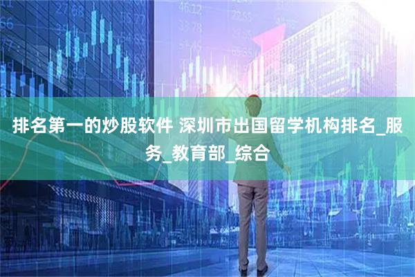 排名第一的炒股软件 深圳市出国留学机构排名_服务_教育部_综合