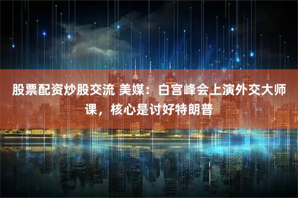股票配资炒股交流 美媒：白宫峰会上演外交大师课，核心是讨好特朗普