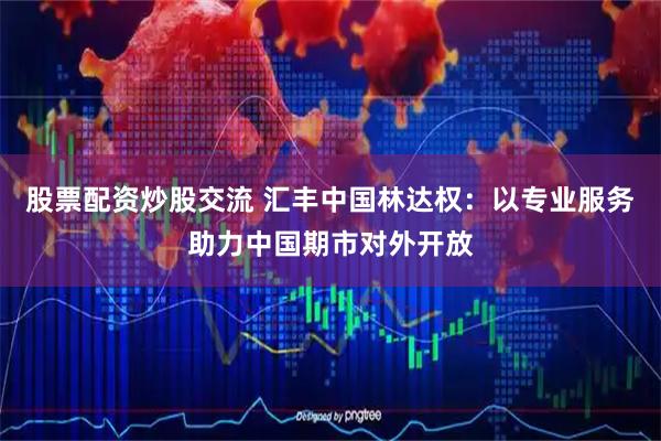 股票配资炒股交流 汇丰中国林达权：以专业服务助力中国期市对外开放