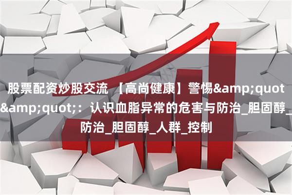 股票配资炒股交流 【高尚健康】警惕&quot;隐形杀手&quot;：认识血脂异常的危害与防治_胆固醇_人群_控制