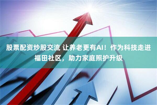 股票配资炒股交流 让养老更有AI！作为科技走进福田社区，助力家庭照护升级