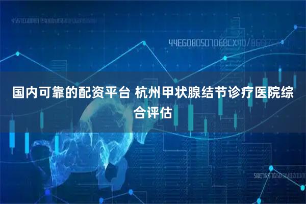 国内可靠的配资平台 杭州甲状腺结节诊疗医院综合评估