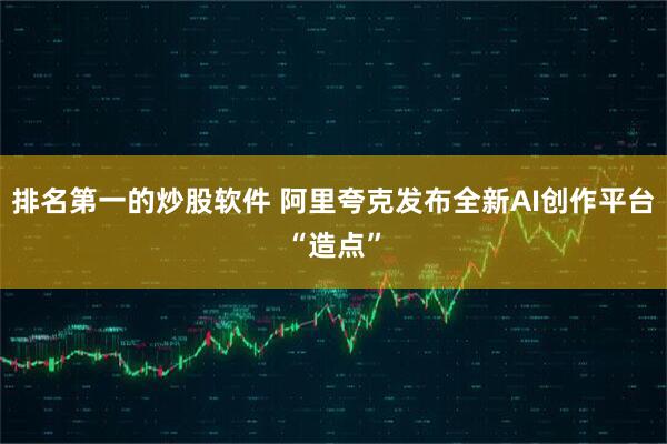 排名第一的炒股软件 阿里夸克发布全新AI创作平台“造点”