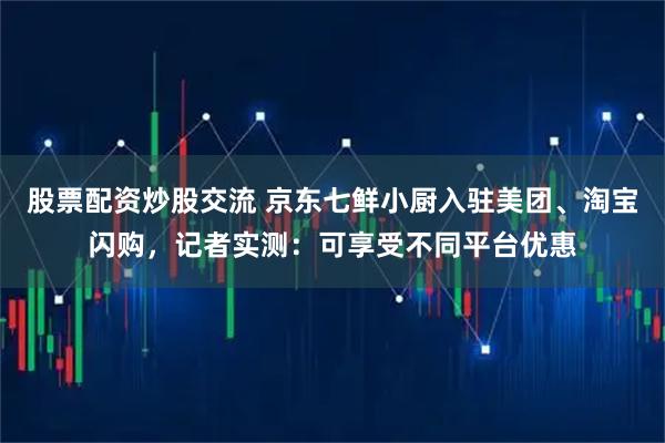股票配资炒股交流 京东七鲜小厨入驻美团、淘宝闪购，记者实测：可享受不同平台优惠