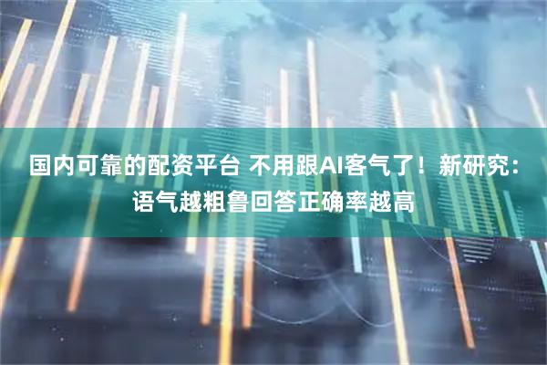 国内可靠的配资平台 不用跟AI客气了！新研究：语气越粗鲁回答正确率越高