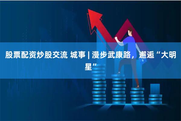 股票配资炒股交流 城事 | 漫步武康路，邂逅“大明星”