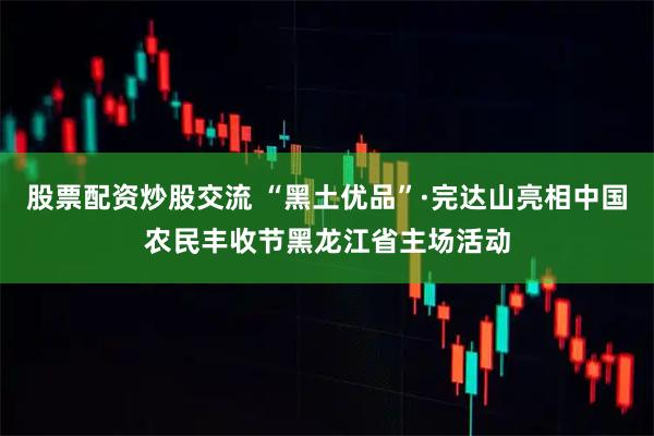 股票配资炒股交流 “黑土优品”·完达山亮相中国农民丰收节黑龙江省主场活动