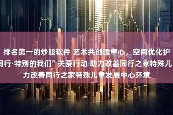 排名第一的炒股软件 艺术共创暖童心，空间优化护成长：  “心星同行·特别的我们”关爱行动 助力改善同行之家特殊儿童发展中心环境
