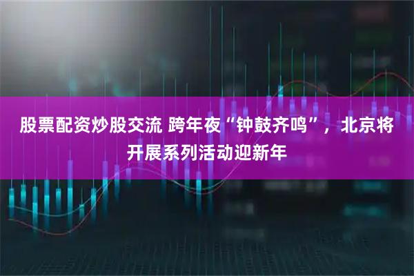 股票配资炒股交流 跨年夜“钟鼓齐鸣”，北京将开展系列活动迎新年