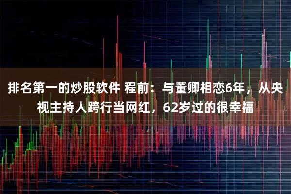 排名第一的炒股软件 程前：与董卿相恋6年，从央视主持人跨行当网红，62岁过的很幸福